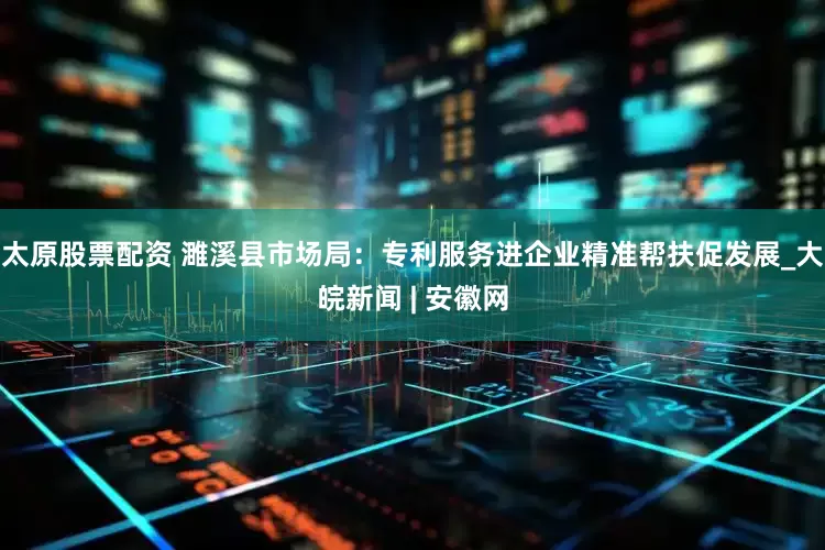 太原股票配资 濉溪县市场局：专利服务进企业　精准帮扶促发展_大皖新闻 | 安徽网