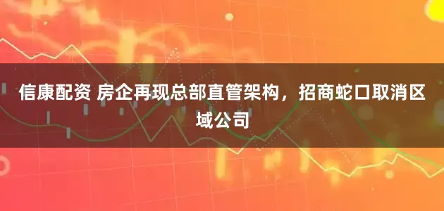 信康配资 房企再现总部直管架构，招商蛇口取消区域公司