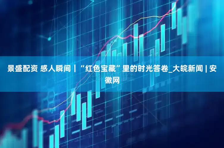 景盛配资 感人瞬间｜“红色宝藏”里的时光答卷_大皖新闻 | 安徽网