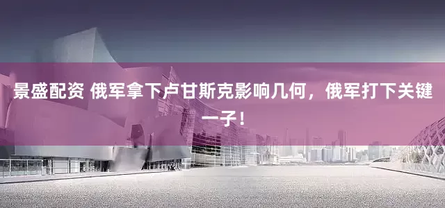 景盛配资 俄军拿下卢甘斯克影响几何，俄军打下关键一子！