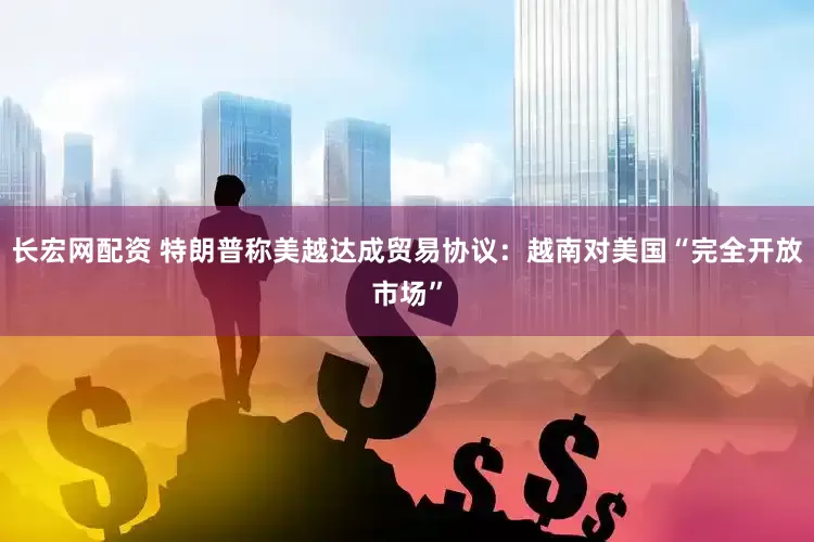 长宏网配资 特朗普称美越达成贸易协议：越南对美国“完全开放市场”