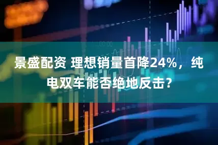 景盛配资 理想销量首降24%，纯电双车能否绝地反击？