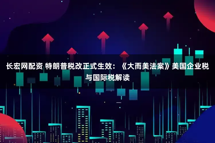 长宏网配资 特朗普税改正式生效：《大而美法案》美国企业税与国际税解读