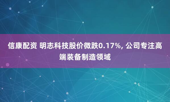 信康配资 明志科技股价微跌0.17%, 公司专注高端装备制造领域