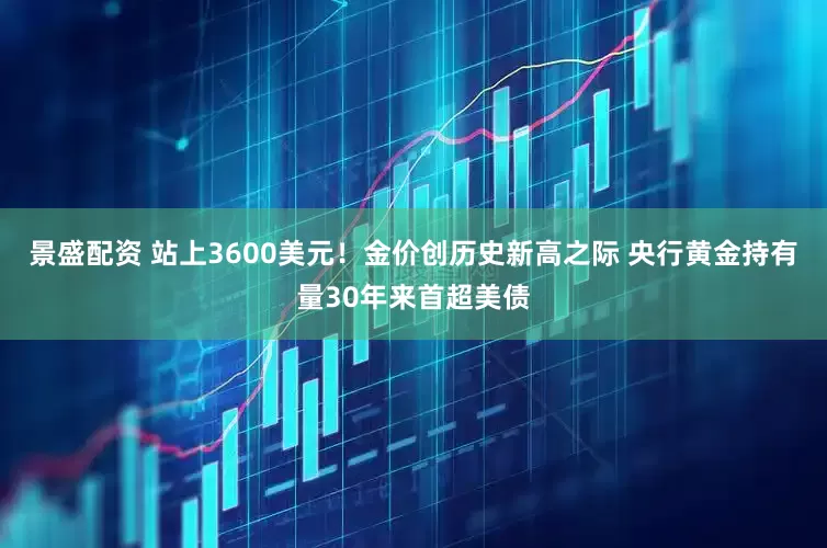 景盛配资 站上3600美元！金价创历史新高之际 央行黄金持有量30年来首超美债