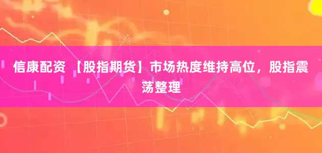 信康配资 【股指期货】市场热度维持高位，股指震荡整理