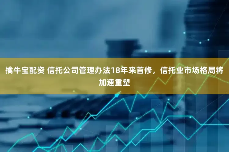 擒牛宝配资 信托公司管理办法18年来首修，信托业市场格局将加速重塑