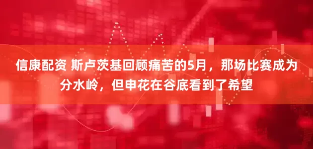 信康配资 斯卢茨基回顾痛苦的5月，那场比赛成为分水岭，但申花在谷底看到了希望