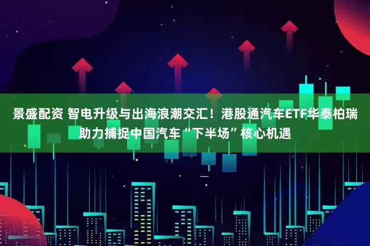 景盛配资 智电升级与出海浪潮交汇！港股通汽车ETF华泰柏瑞助力捕捉中国汽车“下半场”核心机遇